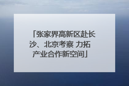 张家界高新区赴长沙、北京考察 力拓产业合作新空间