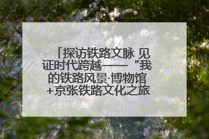 探访铁路文脉 见证时代跨越——“我的铁路风景·博物馆+京张铁路文化之旅”活动在京启动
