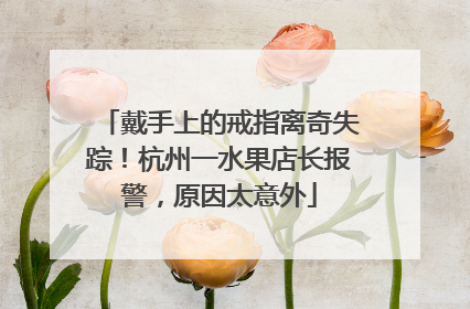 戴手上的戒指离奇失踪！杭州一水果店长报警，原因太意外