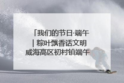 我们的节日·端午｜粽叶飘香话文明 威海高区初村镇端午系列活动亮点纷呈