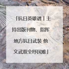 抗日英雄谱丨主持出版刊物、指挥地方抗日武装 他文武双全纾国难