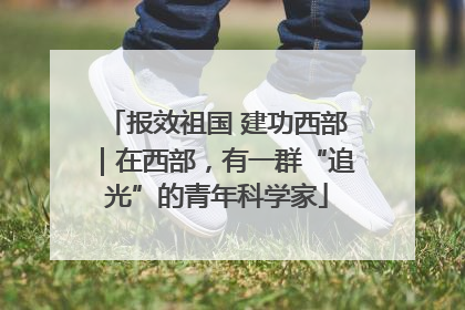 报效祖国 建功西部｜在西部，有一群“追光”的青年科学家