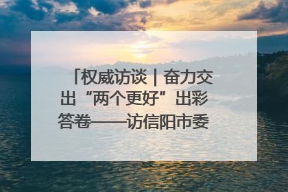 权威访谈｜奋力交出“两个更好”出彩答卷——访信阳市委书记蔡松涛
