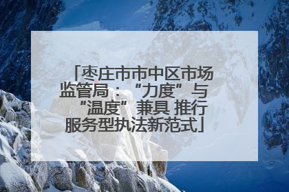 枣庄市市中区市场监管局：“力度”与“温度”兼具 推行服务型执法新范式