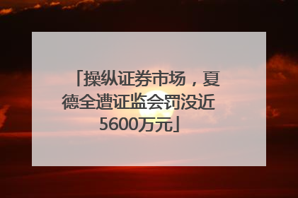 操纵证券市场，夏德全遭证监会罚没近5600万元