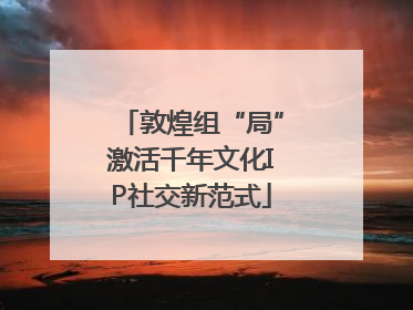 敦煌组“局”激活千年文化IP社交新范式
