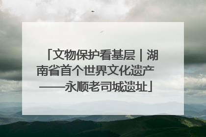 文物保护看基层｜湖南省首个世界文化遗产——永顺老司城遗址
