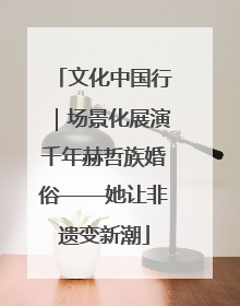 文化中国行｜场景化展演千年赫哲族婚俗——她让非遗变新潮