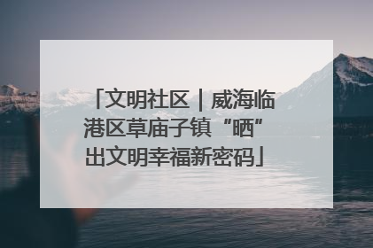 文明社区｜威海临港区草庙子镇“晒”出文明幸福新密码