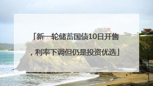 新一轮储蓄国债10日开售，利率下调但仍是投资优选