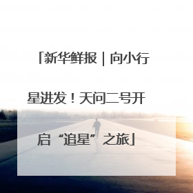 新华鲜报｜向小行星进发！天问二号开启“追星”之旅