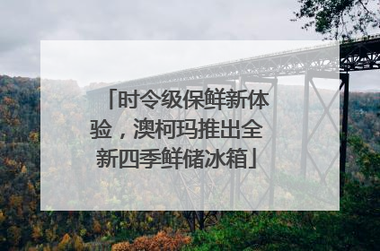 时令级保鲜新体验，澳柯玛推出全新四季鲜储冰箱