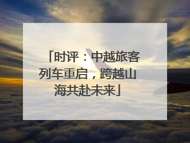 时评：中越旅客列车重启，跨越山海共赴未来