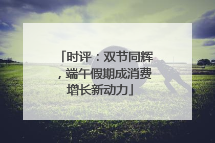 时评：双节同辉，端午假期成消费增长新动力