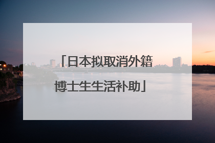 日本拟取消外籍博士生生活补助