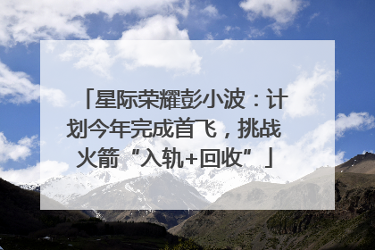 星际荣耀彭小波：计划今年完成首飞，挑战火箭“入轨+回收”