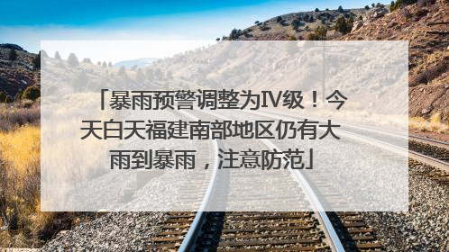 暴雨预警调整为Ⅳ级！今天白天福建南部地区仍有大雨到暴雨，注意防范