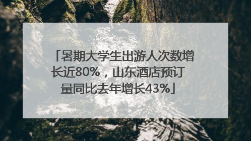 暑期大学生出游人次数增长近80%，山东酒店预订量同比去年增长43%