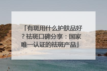 有斑用什么护肤品好？祛斑口碑分享：国家唯一认证的祛斑产品
