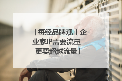 每经品牌观丨企业家IP需要流量 更要超越流量
