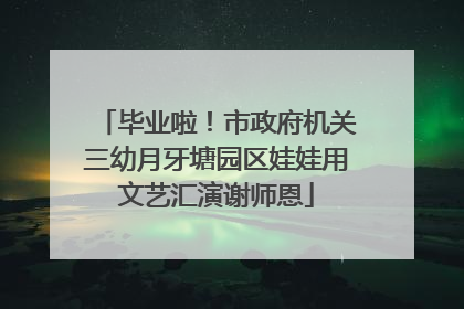 毕业啦！市政府机关三幼月牙塘园区娃娃用文艺汇演谢师恩
