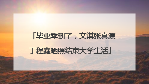 毕业季到了，文淇张真源丁程鑫晒照结束大学生活