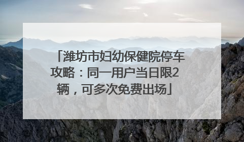 潍坊市妇幼保健院停车攻略：同一用户当日限2辆，可多次免费出场