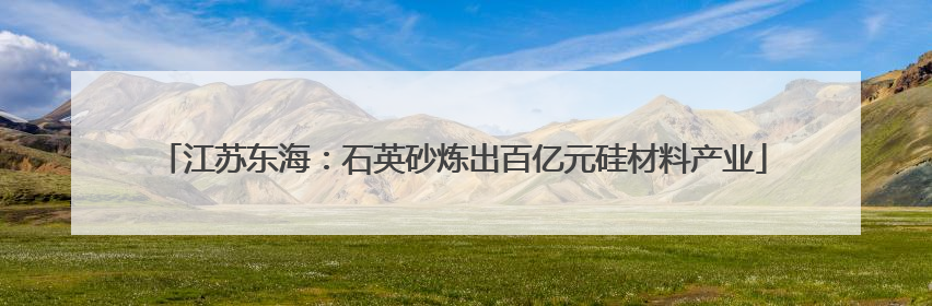江苏东海：石英砂炼出百亿元硅材料产业