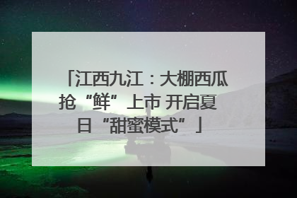 江西九江：大棚西瓜抢“鲜”上市 开启夏日“甜蜜模式”