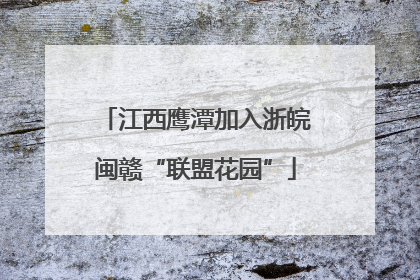 江西鹰潭加入浙皖闽赣“联盟花园”