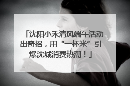 沈阳小禾清风端午活动出奇招，用“一杯米”引爆沈城消费热潮！