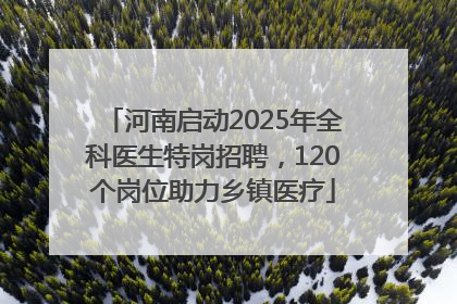 河南启动2025年全科医生特岗招聘，120个岗位助力乡镇医疗