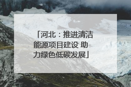 河北：推进清洁能源项目建设 助力绿色低碳发展