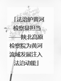 法治护黄河 检察显担当——陕北高原检察院为黄河流域发展注入法治动能