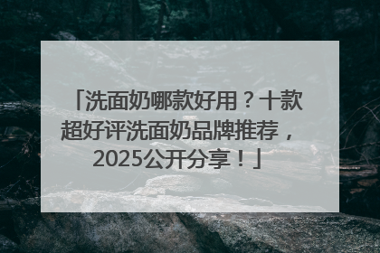 洗面奶哪款好用？十款超好评洗面奶品牌推荐，2025公开分享！