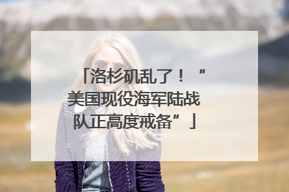 洛杉矶乱了！“美国现役海军陆战队正高度戒备”