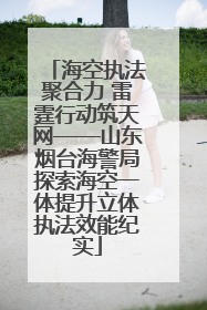 海空执法聚合力 雷霆行动筑天网——山东烟台海警局探索海空一体提升立体执法效能纪实