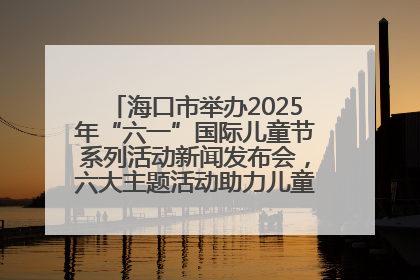 海口市举办2025年“六一”国际儿童节系列活动新闻发布会，六大主题活动助力儿童友好城市建设