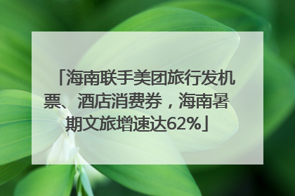 海南联手美团旅行发机票、酒店消费券，海南暑期文旅增速达62%