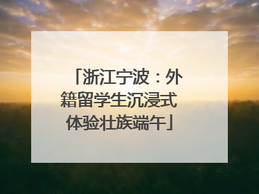 浙江宁波：外籍留学生沉浸式体验壮族端午