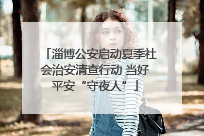 淄博公安启动夏季社会治安清查行动 当好平安“守夜人”