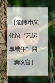 淄博市文化馆“艺起享端午”圆满收官