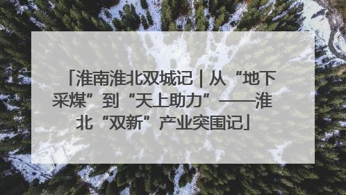 淮南淮北双城记｜从“地下采煤”到“天上助力”——淮北“双新”产业突围记