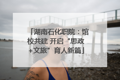 湖南石化职院：馆校共建 开启“思政+文旅”育人新篇
