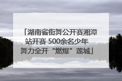 湖南省街舞公开赛湘潭站开赛 500余名少年舞力全开“燃爆”莲城