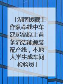 湖南援藏工作队牵线中车建起高原上首条清洁能源装配产线，本地大学生成车间检验员