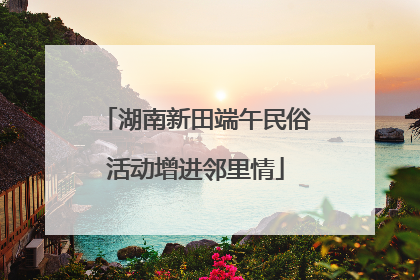 湖南新田端午民俗活动增进邻里情