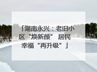 湖南永兴：老旧小区“焕新颜” 居民幸福“再升级”
