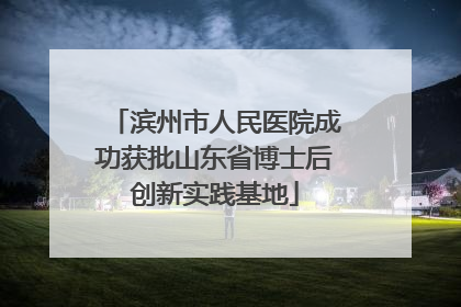滨州市人民医院成功获批山东省博士后创新实践基地