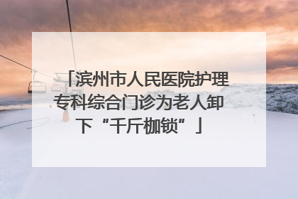 滨州市人民医院护理专科综合门诊为老人卸下“千斤枷锁”